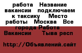 работа › Название вакансии ­ подключаем к таксику  › Место работы ­ Москва - Все города Работа » Вакансии   . Тыва респ.